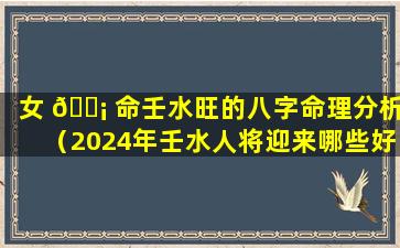 女 🐡 命壬水旺的八字命理分析（2024年壬水人将迎来哪些好运）